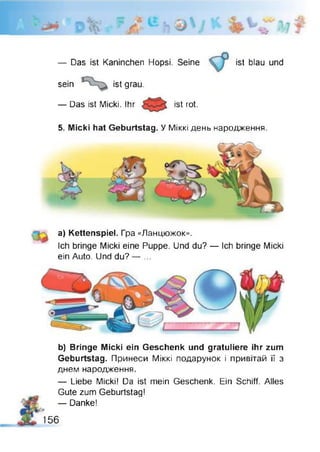 — Das ist Kaninchen Hopsi. Seine ist blau und
sein ist grau.
— Das ist Micki. Ihr ist rot.
5. Micki hat Geburtstag. У Міккі день народження.
а) Kettenspiel. Гра «Ланцюжок».
Ich bringe Micki eine Puppe. Und du? — Ich bringe Micki
ein Auto. Und du? — ...
b) Bringe Micki ein Geschenk und gratuliere ihr zum
Geburtstag. Принеси Міккі подарунок і привітай її з
днем народження.
— Liebe Micki! Da ist mein Geschenk. Ein Schiff. Alles
Gute zum Geburtstag!
— Danke!
f
156
 