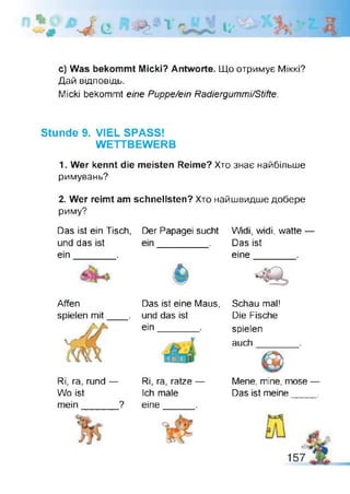 W - c ■ л і U'
c) Was bekommt Micki? Antworte. Що отримує Міккі?
Дай відповідь.
Micki bekommt eine Puppe/ein Radiergummi/Stifte.
Stunde 9. VIEL SPASS!
WETTBEWERB
1. Wer kennt die meisten Reime? Хто знає найбільше
римувань?
2. Wer reimt am schnellsten? Хто найшвидше добере
риму?
Das ist ein Tisch
und das ist
ein________.
Der Papagei sucht
ein_________ .
6
Widi, widi, watte
Das ist
eine
Affen
spielen mit
Das ist eine Maus,
und das ist
ein
Schau mal!
Die Fische
spielen
auch
Ri, ra, rund —
Wo ist
mein_______?
Ri, ra, ratze —
Ich male
eine
Mene, mine, mose —
Das ist meine____ .
 