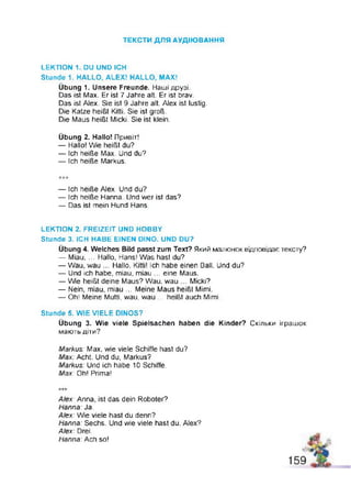 ТЕКСТИ ДЛЯ АУДІЮВАННЯ
LEKTION 1. DU UND ICH
Stunde 1, HALLO, ALEX! HALLO, MAX!
Übung 1. Unsere Freunde. Наші друзі.
Das ist Max. Er ist 7 Jahre alt. Er ist brav.
Das ist Alex. Sie ist 9 Jahre alt. Alex ist lustig.
Die Katze heißt Kitti. Sie ist groß.
Die Maus heißt Micki. Sie ist klein.
Übung 2. Hallo! Привіт!
— Hallo! Wie heißt du?
— Ich heiße Max. Und du?
— Ich heiße Markus.
— Ich heiße Alex. Und du?
— Ich heiße Hanna Und wer ist das?
— Das ist mein Hund Hans.
LEKTION 2. FREIZEIT UND HOBBY
Stunde 3. ICH HABE EINEN DINO. UND DU?
Übung 4. Welches Bild passt zum Text? Який малюнок відповідає тексту?
— Miau, ... Hallo, Hans! Was hast du?
— Wau, wau ... Hallo, Kitti! Ich habe einen Ball. Und du?
— Und ich habe, miau, miau ... eine Maus.
— Wie heißt deine Maus? Wau, wau ... Micki?
— Nein, miau, miau ... Meine Maus heißt Mimi.
— Oh! Meine Mutti, wau, wau ... heißt auch Mimi.
Stunde 5. WIE VIELE DINOS?
Übung 3. Wie viele Spielsachen haben die Kinder? Скільки іграшок
мають діти?
Markus: Max, wie viele Schiffe hast du?
Max: Acht. Und du, Markus?
Markus: Und ich habe 10 Schiffe.
Max: Oh! Prima!
Alex: Anna, ist das dein Roboter?
Hanna: Ja.
Alex: Wie viele hast du denn?
Hanna: Sechs. Und wie viele hast du, Alex?
Alex: Drei.
Hanna: Ach so!
 