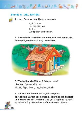 Stunde 6. VIEL SPASS!
1. Lied: Das sind wir. Пісня «Це — ми».
1, 2, 3, 4 —
Ja. das sind wir.
5, 6, 7 —
Wir spielen und singen.
2. Finde die Buchstaben auf dem Bild und nenne sie.
Знайди букви на малюнку та назви їх.
3. Wie heißen die Wörter? Які це слова?
Lies vor. Прочитай уголос.
M..tter, Pap.., Om.....pa, Hann.., n..cht
4. Wir suchen Zahlen. Ми шукаємо цифри.
a) Finde die Zahlen auf dem Bild, schreibe sie ins Heft
und nenne sie auf Deutsch. Знайди цифри на малюн­
ку, запиши їх у зошит і назви їх німецькою мовою.
 
