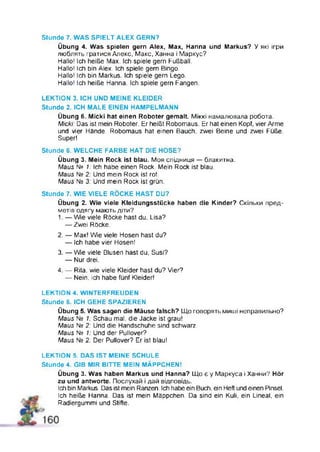 Stunde 7. WAS SPIELT ALEX GERN?
Übung 4. Was spielen gern Alex, Max, Hanna und Markus? У які ігри
люблять гратися Апекс, Макс, Ханна і Маркус?
Hallo! Ich heiße Max. Ich spiele gern Fußball.
Hallo! Ich bin Alex. Ich spiele gern Bingo.
Hallo! Ich bin Markus. Ich spiele gern Lego.
Hallo! Ich heiße Hanna. Ich spiele gern Fangen.
LEKTION 3. ICH UND MEINE KLEIDER
Stunde 2. ICH MALE EINEN HAMPELMANN
Übung 6. Micki hat einen Roboter gemalt Міккі намалювала робота.
Micki: Das ist mein Roboter. Er heißt Robomaus. Er hat einen Kopf, vier Arme
und vier Hände. Robomaus hat einen Bauch, zwei Beine und zwei Füße.
Super!
Stunde 6. WELCHE FARBE HAT DIE HOSE?
Übung 3. Mein Rock ist blau. Моя спідниця — блакитна.
Maus № 1: Ich habe einen Rock. Mein Rock ist blau.
Maus № 2: Und mein Rock ist rot.
Maus N2 3: Und mein Rock ist grün.
Stunde 7. WIE VIELE RÖCKE HAST DU?
Übung 2. Wie viele Kleidungsstücke haben die Kinder? Скільки пред­
метів одягу мають діти?
1. — Wie viele Röcke hast du, Lisa?
— Zwei Röcke.
2. — Max! Wie viele Hosen hast du?
— Ich habe vier Hosenl
3. — W e viele Blusen hast du, Susi?
— Nur drei.
4. — Rita, wie viele Kleider hast du? Vier?
— Nein, ich habe fünf Kleider!
LEKTION 4. WINTERFREUDEN
Stunde 6. ICH GEHE SPAZIEREN
Übung 5. Was sagen die Mäuse falsch? Що говорять миші неправильно?
Maus № 1: Schau mal, die Jacke ist grau!
Maus № 2: Und die Handschuhe sind schwarz.
Maus Ne 1: Und der Pullover?
Maus Ne 2: Der Pullover? Er ist blau!
LEKTION 5. DAS IST MEINE SCHULE
Stunde 4. GIB MIR BITTE MEIN MÄPPCHENI
Übung 3. Was haben Markus und Hanna? Що є у Маркуса і Ханни? Hör
zu und antworte. Послухай і дай відповідь.
Ich bin Markus. Das ist mein Ranzen. Ich habe ein Buch, ein Heft und einen Pinsel.
Ich heiße Hanna. Das ist mein Mäppchen. Da sind ein Kuli, ein Lineal, ein
Radiergummi und Stifte.
 