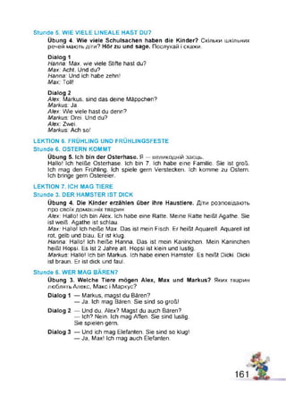 Stunde 5. WIE VIELE LINEALE HAST DU?
Übung 4. Wie viele Schulsachen haben die Kinder? Скільки шкільних
речей мають діти? Hör zu und sage. Послухай і скажи.
Dialog 1
Hanna: Max, wie viele Stifte hast du?
Max: Acht. Und du?
Hanna: Und ich habe zehn!
Max. Toll!
Dialog 2
Alex: Markus, sind das deine Mäppchen?
Markus: Ja,
Alex: Wie viele hast du denn?
Markus: Drei. Und du?
Alex: Zwei.
Markus: Ach so!
LEKTION 6. FRÜHLING UND FRÜHLINGSFESTE
Stunde 6. OSTERN KOMMT
Übung 5. Ich bin der Osterhase. Я — великодній заєць.
Hallo! Ich heiße Osterhase. Ich bin 7. Ich habe eine Familie. Sie ist groß.
Ich mag den Frühling. Ich spiele gern Verstecken. Ich komme zu Ostern.
Ich bringe gern Ostereier.
LEKTION 7. ICH MAG TIERE
Stunde 3. DER HAMSTER IST DICK
Übung 4. Die Kinder erzählen über ihre Haustiere. Діти розповідають
про своїх домашніх тварин.
Alex: Hallo! Ich bin Alex. Ich habe eine Ratte. Meine Ratte heißt Agathe. Sie
ist weiß. Agathe ist schlau.
Max: Hallo! Ich heiße Max. Das ist mein Fisch. Er heißt Aquarell. Aquarell ist
rot, gelb und blau. Er ist klug.
Hanna: Hallo! Ich heiße Hanna. Das ist mein Kaninchen. Mein Kaninchen
heißt Hopsi. Es ist 2 Jahre alt. Hopsi ist klein und lustig.
Markus: Hallo! Ich bin Markus. Ich habe einen Hamster. Es heißt Dicki. Dicki
ist braun. Er ist dick und faul.
Stunde 6. WER MAG BÄREN?
Übung 3. Welche Tiere mögen Alex, Max und Markus? Яких тварин
люблить Алекс, Макс і Маркус?
Dialog 1 — Markus, magst du Bären?
— Ja. Ich mag Bären. Sie sind so groß!
Dialog 2 — Und du, Alex? Magst du auch Bären?
— Ich? Nein. Ich mag Affen. Sie sind lustig.
Sie spielen gern.
Dialog 3 — Und ich mag Elefanten. Sie sind so klug!
— Ja, Max! ich mag auch Elefanten.
 