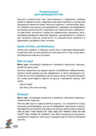 Рекомендації
для проведення ігор
Більшість дидактичних ігор, пропонованих у підручнику, знайома
учням із першого класу. У другому класі вони гратимуть у ці ігри для
тренування вживання нових лексичних одиниць і мовленнєвих зраз­
ків. Знайомі ігри можуть ускладнюватися, зважаючи на особливості
матеріалу, що вивчається, та досвід учнів. Нові ігри мають забезпечи­
ти ефективне імпліцитне засвоєння граматичного матеріалу, авто­
матизацію вживання лексичних одиниць, що вивчаються, у структу­
рах, розвиток навичок діалогічного та монологічного мовлення й
аудіювання, а в деяких іграх і читання.
Spiele m it Bild- und W ortkarten
Учням уже знайомі з першого класу ігри з картками-малюнками.
У другому класі до них додаються нові дидактичні ігри, у яких вико­
ристовуються картки зі словами.
Was ist weg?
Мета гри: активізація вживання в мовленні лексичних одиниць,
розвиток уваги учнів.
Учитель прикріплює до дошки картки з потрібними зображеннями,
просить дітей уважно на них подивитися, а потім заплющити очі.
У цей час учитель прибирає з дошки одну картку. Учні розплющують
очі, знову розглядають картки на дошці і називають картку, якої
немає.
— Was ist weg?
— Die Hose./Die Hose ist weg.
Ratespiel
Мета гри: активізація вживання в мовленні лексичних одиниць і
граматичних структур.
Учитель або один із гравців витягує картку і, не показуючи її класу,
спонукає учнів відгадати, що на ній зображено. Запитання та відпо­
віді варіюються залежно від вивчених учнями мовленнєвих зразків:
Was ist das? Was mache ich? Was habe ich? Welche Farbe hat das
Hemd? Was möchte ich machen? usw. Діти намагаються відгадати,
називаючи предмети, осіб, якості предметів дії осіб або розпитуючи
про них.
!#
162
 
