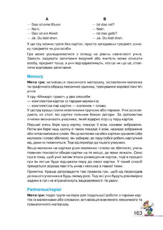 A
— Das ist eine Bluse.
— Nein.
— Das ist ein Kleid.
— Ja. Du bist dran.
В
— Ist das rot?
— Nein.
— Ist das gelb?
— Ja. Du bist dran.
У цю гру можна грати без карток, просто загадавши предмет, озна­
ку предмета чи дію особи.
Гра може ускладнюватися з огляду на рівень навченості учнів.
Замість задавати запитання ведучий або вчитель може описати
особу, предмет тощо, а учні відгадуватимуть, хто це чи що це, став­
лячи відповідні запитання.
Метогу
Мета гри: активізація лексичного матеріалу, зіставлення малюнка
та графічного образу лексичної одиниці, тренування зорової пам’яті
учнів.
У гру «Меморі» грають у два способи:
— комплектом карток із парами малюнків;
— комплектом пар карток — малюнок + слово.
У цю гру краще грати невеликими групами або парами. Учні розкла­
дають на столі всі картки тильним боком догори. За допомогою
лічилки визначають учасника, який відкриє першу пару карток.
Перший учень бере одну картку, показує її всім, називає зображене.
Потім він бере іншу картку й також показує її всім, називає зображене
або читає написане слово. Якщо малюнки на обох картках однакові (або
малюнок і слово збіглися), він забирає цю пару собі й робить наступний
хід, доки не помилиться. Тоді хід перейде до іншого учасника.
Якщо малюнки на картках різні (малюнок і слово не збіглися), учень
повинен покласти обидві картки на те місце, де вони лежали. Сенс
гри в тому, щоб учні запам’ятали розміщення карток, тоді в процесі
гри їм легше буде відшукати пару до своєї картки. У такий спосіб
тренується зорова пам'ять учнів і лексика з певної теми.
Примітка. Краще запровадити такі правила гри, щоб хід переходив
до іншого учасника в будь-якому разі. Тоді всі учні будуть рівномірно
задіяні в грі і не втрачатимуть зацікавленості та уваги.
РагіпегеисГівріеІ
Мета гри: поділ групи на пари для подальшої роботи з парами кар­
ток із малюнками або словами; активізація вивченого лексичного та
граматичного матеріалу.
163 а
 
