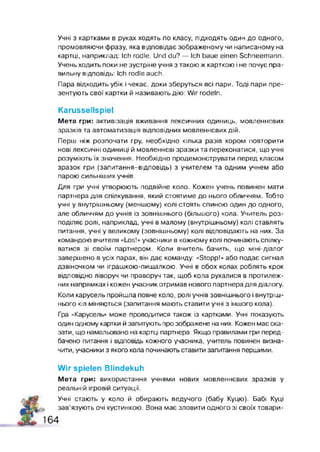 Учні з картками в руках ходять по класу, підходять один до одного,
промовляючи фразу, яка відповідає зображеному чи написаному на
картці, наприклад: Ich rodle. Und du? — Ich baue einen Schneemann.
Учень ходить поки не зустріне учня з такою ж карткою і не почує пра­
вильну відповідь: Ich rodle auch.
Пара відходить убік і чекає, доки зберуться всі пари. Тоді пари пре­
зентують свої картки й називають дію: Wir rodeln.
Karussellspiel
Мета гри: активізація вживання лексичних одиниць, мовленнєвих
зразків та автоматизація відповідних мовленнєвих дій.
Перш ніж розпочати гру, необхідно кілька разів хором повторити
нові лексичні одиниці й мовленнєві зразки та переконатися, що учні
розуміють їх значення. Необхідно продемонструвати перед класом
зразок гри (запитання-відповідь) з учителем та одним учнем або
парою сильніших учнів.
Для гри учні утворюють подвійне коло. Кожен учень повинен мати
партнера для спілкування, який стоятиме до нього обличчям. Тобто
учні у внутрішньому (меншому) колі стоять спиною один до одного,
але обличчям до учнів із зовнішнього (більшого) кола. Учитель роз­
поділяє ролі, наприклад, учні в малому (внутрішньому) колі ставлять
питання, учні у великому (зовнішньому) колі відповідають на них. За
командою вчителя «Los!» учасники в кожному колі починають спілку­
ватися зі своїм партнером. Коли вчитель бачить, що міні-діалог
завершено в усіх парах, він дає команду: «Stopp!» або подав сигнал
дзвіночком чи іграшкою-пищалкою. Учні в обох колах роблять крок
відповідно ліворуч чи праворуч так, щоб кола рухалися в протилеж­
них напрямках і кожен учасник отримав нового партнера для діалогу.
Коли карусель пройшла повне коло, ролі учнів зовнішнього і внутріш­
нього кіл міняються (запитання мають ставити учні з іншого кола).
Гра «Карусель» може проводитися також із картками. Учні показують
один одному картки й запитують про зображене на них. Кожен має ска­
зати, що намальовано на картці партнера. Якщо правилами гри перед­
бачено питання і відповідь кожного учасника, учитель повинен визна­
чити, учасники з якого кола починають ставити запитання першими.
W ir spielen Blindekuh
Мета гри: використання учнями нових мовленнєвих зразків у
реальній ігровій ситуації.
Учні стають у коло й обирають ведучого (бабу Куцю). Бабі Куці
зав’язують очі хустинкою. Вона має зловити одного зі своїх товари­
164
 