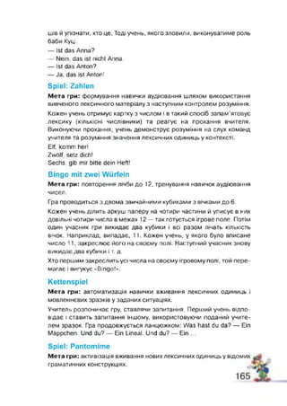 шів й упізнати, хто це. Тоді учень, якого зловили, виконуватиме роль
баби Куці.
— 1st das Anna?
— Nein, das ist nicht Anna.
— Ist das Anton?
— Ja, das ist Antor!
Spiel: Zahlen
Мета гри: формування навички аудіювання шляхом використання
вивченого лексичного матеріалу з наступним контролем розуміння.
Кожен учень отримує картку з числом і в такий спосіб запам’ятовує
лексику (кількісні числівники) та реагує на прохання вчителя.
Виконуючи прохання, учень демонструє розуміння на слух команд
учителя та розуміння значення лексичних одиниць у контексті.
Elf, komm her!
Zwölf, setz dich!
Sechs, gib mir bitte dein Heft!
Bingo m it zwei W ürfeln
Мета гри: повторення лічби до 12, тренування навичок аудіювання
чисел.
Гра проводиться з двома звичайними кубиками з вічками до 6.
Кожен учень ділить аркуш паперу на чотири частини й уписує в них
довільні чотири числа в межах 12 — так готується ігрове поле. Потім
один учасник гри викидає два кубики і всі разом лічать кількість
вічок. Наприклад, випадає, 11. Кожен учень, у якого було вписане
число 11, закреслює його на своєму полі. Наступний учасник знову
викидає два кубики і т. д.
Хто першим закреслить усі числа на своєму ігровому полі, той пере­
магає і вигукує «Bingo!” .
Kettenspiel
Мета гри: автоматизація навички вживання лексичних одиниць і
мовленнєвих зразків у заданих ситуаціях.
Учитель розпочинає гру, ставлячи запитання. Перший учень відпо­
відає і ставить запитання іншому, використовуючи поданий учите­
лем зразок. Гра продовжується ланцюжком: Was hast du da? — Ein
Mäppchen. Und du? — Ein Lineal. Und du? — Ein ...
Spiel: Pantomime
Мета гри: активізація вживання нових лексичних одиниць у відомих
граматичних конструкціях.
 