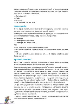 Учень повинен зобразити дію, не коментуючи П та не промовляючи
олова чи речення. Інші учні мають відгадати, що він показує, назива­
ючи дію чи ставлячи запитання.
— Schreibst du?
— Nein
— Malst du?
— Ja, ich male. Du bist dran.
Lawinenspiel
Мета гри: узагальнення вивченого матеріалу, розвиток навички
монологічного мовлення, розвиток уваги й пам'яті.
Кожен учень має додати своє слово чи фразу до сказаного іншими
учнями та повторити весь набір лексики. Наприклад:
— Der Kopf.
— Der Kopf und der Bauch.
— Der Kopf, der Bauch und ...
Або
— Ich habe eine Hose./Ich möchte eine Hose.
— Ich habe eine Hose und eine BluseJIch möchte eine Hose und eine
Bluse.
— Ich habe eine Hose, eine Bluse und ein ... /Ich möchte eine Hose, eine
Bluse und ein ...
Spiel m it dem Ball
Мета гри: розвиток навичок аудіювання та діалогічного мовлення,
активізація лексичного й граматичного матеріалу.
Учитель використовує в класі маленький м’яч, виготовлений із ткани­
ни й наповнений сипучим матеріалом, наприклад, рисом, щоб він не
міг високо підстрибувати, якщо учень його не спіймає. Під час гри
краще стояти колом, але можна й сидіти за партами. Тоді вчитель
проходить між рядами парт, кидає м’ячик учню і ставить запитання.
Учень повинен відповісти на запитання і повернути м'ячик учителю.
Наприклад: Wie viel ist sechs plus eins? — Sieben./Wie ist das Wetter
heute? — Das Wetter ist gut./Was machst du gern?— Ich male gern.
Ця гра змушує учнів бути уважними, стежити за процесом гри, щоб
зловити м’ячик, зрозуміти запитання і правильно відповісти на нього.
Якщо під час гри діти з учителем стоять у колі, то учень, який отри­
мує м’ячик, може кидати його не вчителю, а своєму товаришу, фор­
мулюючи власне запитання.
Примітка. Перед початком гри потрібно фронтально повторити в
класі мовленнєві зразки, що вивчаються.
1 6 6
 