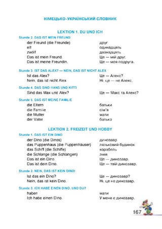 НІМЕЦЬКО-УКРАЇНСЬКИЙ с л о в н и к
LEKTION 1. DU UND ICH
Stunde 2. DAS IST MEIN FREUND
der Freund (die Freunde)
elf
zwölf
Das Ist mein Freund.
Das ist meine Freundin.
ДРУГ
одинадцять
дванадцять
Це — мій друг.
Це — моя подруга.
Stunde 3. IST DAS ALEX? — NEIN, DAS IST NICHT ALEX
Ist das Alex?
Nein, das ist nicht Alex.
Це — Алекс?
Ні, це — не Алекс.
Stunde 4. DAS SIND HANS UND KITTI
Sind das Max und Alex? Це — Макс та Апекс?
Stunde 5. DAS IST MEINE FAMILIE
die Eltern батьки
die Familie сім’я
die Mutter
der Vater
мати
батько
LEKTION 2. FREIZEIT UND HOBBY
Stunde 1. DAS IST EIN DINO
der Dino (die Dinos)
das Puppenhaus (die Puppenhäuser)
das Schiff (die Schiffe)
die Schlange (die Schlangen)
Das ist ein Dino.
Das ist dein Dino.
динозавр
ляльковий будинок
корабель
змія
Це — динозавр.
Це — твій динозавр.
Stunde 2. NEIN, DAS IST KEIN DINO!
Ist das ein Dino?
Nein, das ist kein Dino.
Це — динозавр?
Ні, це не динозавр.
Stunde 3. ICH HABE EINEN DINO. UND DU?
haben
Ich habe einen Dino.
мати
У мене є динозавр.
16 7
 
