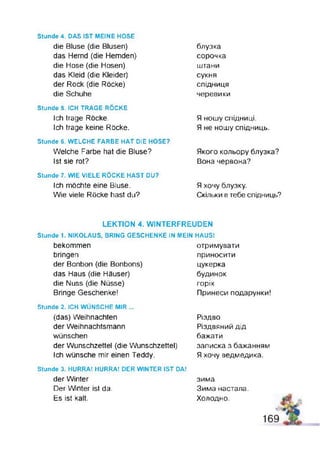 Stunde 4. DAS IST MEINE HOSE
die Bluse (die Blusen)
das Hemd (die Hemden)
die Hose (die Hosen)
das Kleid (die Kleider)
der Rock (die Röcke)
die Schuhe
Stunde 5. ICH TRAGE RÖCKE
Ich trage Röcke.
Ich trage keine Röcke.
Stunde B. WELCHE FARBE HAT DIE HOSE?
Welche Farbe hat die Bluse?
Ist sie rot?
Stunde 7. WIE VIELE RÖCKE HAST DU?
Ich möchte eine Bluse.
Wie viele Röcke hast du?
блузка
сорочка
штани
сукня
спідниця
черевики
Я ношу спідниці.
Я не ношу спідниць.
Якого кольору блузка?
Вона червона?
Я хочу блузку.
Скільки в тебе спідниць?
LEKTION 4. WINTERFREUDEN
Stunde 1. NIKOLAUS, BRING GESCHENKE IN MEIN HAUS!
bekommen
bringen
der Bonbon (die Bonbons)
das Haus (die Häuser)
die Nuss (die Nüsse)
Bringe Geschenke!
отримувати
приносити
цукерка
будинок
горіх
Принеси подарунки!
Stunde 2. ICH WÜNSCHE MIR ...
(das) Weihnachten
der Weihnachtsmann
wünschen
der Wunschzettel (die Wunschzettel)
Ich wünsche mir einen Teddy.
Різдво
Різдвяний дід
бажати
записка з бажанням
Я хочу ведмедика.
Stunde 3. HURRA! HURRA! DER WINTER IST DA!
der Winter
Der Winter ist da.
Es ist kalt.
зима
Зима настала.
Холодно.
 