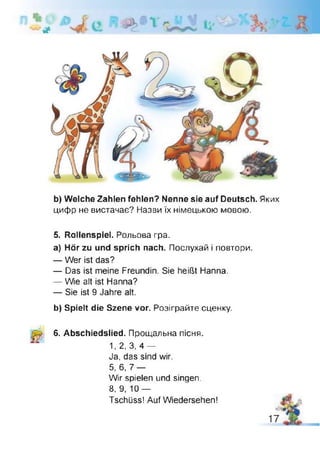 # я
b) Welche Zahlen fehlen? Nenne sie auf Deutsch. Яких
цифр не вистачає? Назви їх німецькою мовою.
5. Rollenspiel. Рольова гра.
a) Hör zu und sprich nach. Послухай і повтори.
— Wer ist das?
— Das ist meine Freundin. Sie heißt Hanna.
— Wie alt ist Hanna?
— Sie ist 9 Jahre alt.
b) Spielt die Szene vor. Розіграйте сценку.
6. Abschiedslied. Прощальна теня.
1, 2, 3, 4 —
Ja, das sind wir.
5, 6, 7 —
Wir spielen und singen.
8, 9, 10 —
Tschüss! Auf Wiedersehen!
 