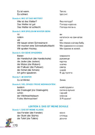 Es ist warm. Тепло.
Es schneit. Іде сніг
Stunde 4. WIE IST DAS WETTER?
Wie ist das Wetter?
Das Wetter ist gut.
Das Wetter ist schlecht.
Яка погода?
Погода хороша.
Погода погана.
Stunde S. WIR SPIELEN IM WINTER GERN
ihr
rodeln
wir
W r bauen einen Schneemann.
Wir machen eine Schneeballschlacht
W r spielen Hockey.
ви
кататися на санчатах
ми
Ми ліпимо снігову бабу.
Ми граємося в сніжки.
Ми граємо в хокей.
Stunde 6. ICH GEHE SPAZIEREN
frieren
der Handschuh (die Handschuhe)
die Jacke (die Jacken)
die Mütze (die Mützen)
der Pullover (die Pullover)
der Schal (die Schals)
Ich gehe spazieren.
мерзнути
рукавиця
куртка
шапка
светр
шарф
Я іду гуляти.
Stunde 7. IM WINTER
Es ist Winter. Зима.
Stunde 8. VIEL SPASS! FROHE WEIHNACHTEN!
basteln
die Glaskugel (die Glaskugeln)
schön
der Weihnachtsbaum
Frohe Weihnachten!
майструвати
скляна кулька
гарний
ялинка
3 Різдвом!
LEKTION 5. DAS IST MEINE SCHULE
Stunde 1. DAS IST MEINE KLASSE
das Fenster (die Fenster)
der Stuhl (die Stühle)
die Tafel (die Tafeln)
вікно
стілець
дошка
170
 