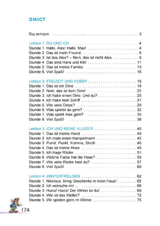 ЗМ ІСТ
Від авторів ...................................................................................З
Lektion 1. DU UND ICH ..................................................................4
Stunde 1. Hallo, Alex! Hallo, Max! ................................................. 4
Stunde 2. Das ist mein Freund........................................................6
Stunde 3. Ist das Alex? - Nein, das ist nicht A le x ........................ 9
Stunde 4. Das sind Hans und K itti................................................11
Stunde 5. Das ist meine Familie ..................................................13
Stunde 6. Viel Spaß! .................................................................... 16
Lektion 2. FREIZEIT UND HOBBY............................................... 18
Stunde 1. Das ist ein Dino ............................................................18
Stunde 2. Nein, das ist kein Dino! ............................................... 22
Stunde 3. Ich habe einen Dino. Und d u ? .....................................25
Stunde 4. Ich habe kein S chiff..................................................... 27
Stunde 5. Wie viele Dinos? ..........................................................29
Stunde 6. Was spielst du gern?................................................... 32
Stunde 7. Was spielt Alex gern? ................................................. 35
Stunde 8. Viel Spaß! ....................................................................38
Lektion 3. ICH UND MEINE KLEIDER.........................................40
Stunde 1. Das ist meine Hand ..................................................... 40
Stunde 2. Ich male einen Hampelmann.......... ............................42
Stunde 3. Punkt, Punkt, Komma, Strich....................................... 46
Stunde 4. Das ist meine Hose ..................................................... 49
Stunde 5. Ich trage Röcke ............................................................51
Stunde 6. Welche Farbe hat die Hose?.......................................55
Stunde 7. W e viele Röcke hast du? .................. 57
Stunde 8. Viel Spaß! ....................................................................60
Lektion 4, WINTERFREUDEN..................................................... 62
Stunde 1. Nikolaus, bring Geschenke in mein Haus!.................. 62
Stunde 2. Ich wünsche m ir............................................................66
Stunde 3. Hurra! Hurra! Der Winter ist d a !...................................69
Stunde 4. W e ist das Wetter? ......................................................72
Stunde 5. W r spielen gern im W nter.................. 75
ß
174
 