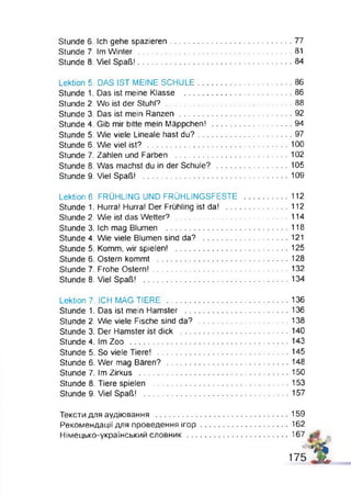 Stunde 6. Ich gehe spazieren.......................................................77
Stunde 7. Im W in te r......................................................................81
Stunde 8. Viel Spaß!.......... ................................................. 84
Lektion 5. DAS IST MEINE SCHULE...........................................86
Stunde 1. Das ist meine Klasse ................................................. 86
Stunde 2. Wo ist der S tuhl?......................................................... 88
Stunde 3. Das ist mein Ranzen ................................................... 92
Stunde 4. Gib mir bitte mein Mäppchen! .....................................94
Stunde 5. Wie viele Lineale hast d u?...........................................97
Stunde 6. Wie viel ist? ................................................................ 100
Stunde 7. Zahlen und Farben ....................................................102
Stunde 8. Was machst du in der Schule? .................................105
Stunde 9. Viel Spaß! ..................................................................109
Lektion 6. FRÜHLING UND FRÜHLINGSFESTE .....................112
Stunde 1. Hurra! Hurra! Der Frühling ist da! .............................112
Stunde 2. Wie ist das Wetter? ....................................................114
Stunde 3. Ich mag Blumen ........................................................118
Stunde 4. Wie viele Blumen sind da? ....................................... 121
Stunde 5. Komm, wir spielen! ................................................... 125
Stunde 6. Ostern kommt ............................................................128
Stunde 7. Frohe Ostern!..............................................................132
Stunde 8. Viel Spaß! .................................................................. 134
Lektion 7. ICH MAG TIERE ........................................................136
Stunde 1. Das ist mein Hamster ................................................136
Stunde 2. Wie viele Fische sind da? ......................................... 138
Stunde 3. Der Hamster ist dick ..................................................140
Stunde 4. Im Zoo ........................................................................ 143
Stunde 5, So viele Tiere! ............................................................145
Stunde 6. Wer mag B ären?........................................................148
Stunde 7. Im Zirkus .................................................................... 150
Stunde 8. Tiere spielen ..............................................................153
Stunde 9. Viel Spaß! .................................................................. 157
Тексти для аудіювання .............................................................159
Рекомендації для проведення іго р ........................................ 162
Німецько-український словник...............................................167
1 7 5 j j j ,
 