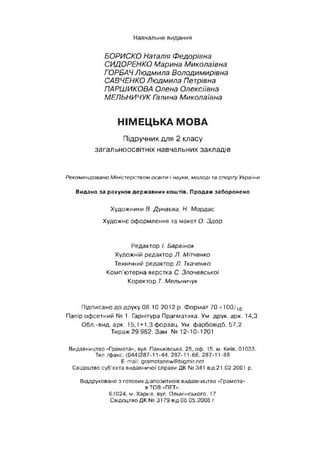Навчальне видання
БОРИСКО Наталія Федорівна
СИДОРЕНКО Марина Миколаївна
ГОРБАЧ Людмила Володимирівна
САВЧЕНКО Людмила Петрівна
ПАРШИКОВА Олена Олексіївна
МЕЛЬНИЧУК Гзлина Миколаївна
НІМЕЦЬКА МОВА
Підручник для 2 класу
загальноосвітніх навчальних закладів
Рекомендовано Міністерством освіти і науки, молоді таспорту України
Видано за рахунок державних коштів. Продаж заборонено
Художники В. Дунаева, Н. М ордас
Художнє оф ормлення та макет О. Здор
Редактор І. Барвінок
Художній редактор Л. Мітченко
Технічний редактор Л. Ткаченко
Комп’ютерна верстка С. Злочевської
Коректор Т. Мельничук
Підписано д о друку 08.10.2012 р. Ф орм ат 70 х1 0 0 /16-
Папір офсетний № 1. Гарнітура Прагматика. Ум. друк. арк. 14,3.
Обл.-вид. арк. 15,1 + 1,3 форзац. Ум. ф арбовідб. 57,2.
Тираж 29 962. Зам. № 12-10-1201
Видавництво «Грамота», вул. Паньківська, 25, оф. 15, м. Київ, 01033.
Тел./факс: (044)287-11-44, 287-11-66, 287-11-88
E-mail: gramotanew@bigmir.net
Свідоцтво суб'єкта видавничої справи ДК № 341 від 21.02.2001 р.
Віддруковано з готових діапозитивів видавництва «Грамота»
в ТОВ «ПЕТ».
61024, м. Харків, вул. Ольмінського, 17
Свідоцтво ДК № 3179 від 08.05.2008 г.
 