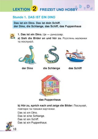 LEKTION 2 FREIZEIT UND HOBBY
Stunde 1. DAS IST EIN DINO
Das ist ein Dino. Das ist dein Schiff.
der Dino, die Schlange, das Schiff, das Puppenhaus
1. Das ist ein Dino. Це — динозавр.
a) Sieh die Bilder an und hör zu. Розглянь малюнки
та послухай.
der Dino die Schlange das Schiff
das Puppenhaus
b) Hör zu, sprich nach und zeige die Bilder. Послухай,
повтори та покажи картинки.
Das ist ein Dino.
Das ist eine Schlange.
Das ist ein Schiff.
Das ist ein Puppenhaus.
 