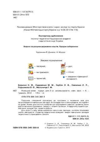 УДК811.112.2(075.2}
ББК 81.2НІМ-922
Н67
Рекомендовано Міністерством освіти і науки, молоді та спорту України
(Наказ МОНмолодьспорту України від 18.06.2012 № 718)
Експертизу здійснював
Інститут педагогіки Національної академії
педагогічних наук України
Видано за рахунок державних коштів. Продаж заборонено
Художники В. Дунаева, Н. Мордас
Умовні позначення:
— послухай;
в -
' 3 ^ — ми граємося;
ш
— прочитай; # -
с
реп;
пісня;
Бориско Н. Ф., Сидоренко М. М., Горбач Л. В., Савченко Л. П.,
Паршикова О. О., Мельничук Г. М.
Н67 Німецька мова : підруч. для 2 кл. загальноосвітн. навч. закл. — К. :
Грамота, 2012. — 176 с. : іл.
1БВЫ 978-966-349-368-8
Підручник створений відповідно до програми з іноземних мов для
загальноосвітніх навчальних закладів. Він складається із семи розділів, які поділені
на уроки. Кожен урок містить матеріал для формування навичок і розвитку вмінь
другокласників в аудіюванні, говорінні, читанні та письмі. У підручнику подано ігри-
змагання, рольові ігри, проектні роботи.
Для учнів 2 класу загальноосвітніх навчальних закладів, учителів початкової
школи, методистів, студентів педагогічних коледжів і вищих навчальних закладів
педагогічного спрямування, батьків.
УДК 811.112.2(075.2)
ББК 81.2НІМ-922
© Бориско Н. Ф., Сидоренко М. М., Горбач Л. В.,
СавченкоЛ. П., Паршикова О. О., Мельничук Г. М., 2012
ІБВМ 9 7 8 -9 6 6 -3 4 9 -3 6 8 -8 © Видавництво «Грамота», 2012
 