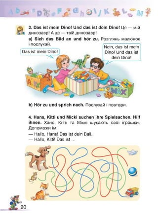 3. Das ist mein Dino! Und das ist dein Dino! Це — мій
динозавр! А це — твій динозавр!
а) Sieh das Bild an und hör zu. Розглянь малюнок
і послухай. гг~~.— ~— —-----—
Nein, das ist mein
Dino! Und das ist
dein Dino!
Das ist mein Dino! 1
b) Hör zu und sprich nach. Послухай і повтори.
4. Hans, Kitti und Micki suchen ihre Spielsachen. Hilf
ihnen. Хане, Кітті та Міккі шукають свої іграшки.
Допоможи їм.
— Hallo, Hans! Das ist dein Ball.
— Hallo, Kitti! Das is t...
 