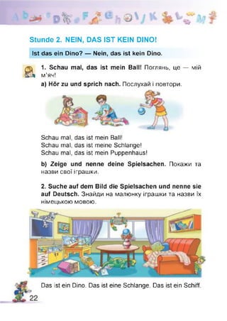а
Stunde 2. NEIN, DAS IST KEIN DINO!
Ist das ein Dino? — Nein, das ist kein Dino.
Ä 1. Schau mal, das ist mein Ball! Поглянь, це — мій
м’яч!
а) Hör zu und sprich nach. Послухай і повтори.
Schau mal, das ist mein Ball!
Schau mal, das ist meine Schlange!
Schau mal, das ist mein Puppenhaus!
b) Zeige und nenne deine Spielsachen. Покажи та
назви свої іграшки.
2. Suche auf dem Bild die Spielsachen und nenne sie
auf Deutsch. Знайди на малюнку іграшки та назви їх
німецькою мовою.
А
I
-yi  b
Das ist ein Dino. Das ist eine Schlange. Das ist ein Schiff.
 