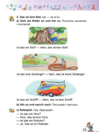 3. Das ist kein Ball. Це — не м’яч.
a) Sieh die Bilder an und hör zu. Розглянь малюнки
і послухай.
Ist das ein Ball? — Nein, das ist kein Ball!
Ist das eine Schlange? — Nein, das ist keine Schlange!
Ist das ein Schiff? — Nein, das ist kein Schiff!
b) Hör zu und sprich nach. Послухай і повтори.
c) Ratespiel. Гра «Відгадай».
— Ist das ein Dino?
— Nein, das ist kein Dino.
— Ist das ein Roboter?
— Ja. Das ist ein Roboter.
 