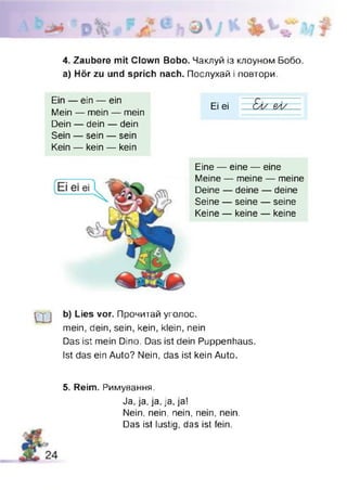 4. Zaubere mit Clown Bobo. Чаклуй із клоуном Бобо.
а) Hör zu und sprich nach. Послухай і повтори.
Ein — ein — ein
Mein — mein — mein
Dein — dein — dein
Sein — sein — sein
Kein — kein — kein
Ei ei
Eine — eine — eine
Meine — meine — meine
Deine — deine — deine
Seine — seine — seine
Keine — keine — keine
Ш
b) Lies vor. Прочитай уголос.
mein, dein, sein, kein, klein, nein
Das ist mein Dino. Das ist dein Puppenhaus.
Ist das ein Auto? Nein, das ist kein Auto.
5. Reim. Римування.
Ja,ja,ja,ja,ja!
Nein, nein, nein, nein, nein.
Das ist lustig, das ist fein.
 