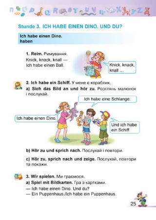 Stunde 3. ICH HABE EINEN DINO. UND DU?
Ich habe einen Dino.
haben
1. Reim. Римування.
Knick, knack, knall —
Ich habe einen Ball.
2. Ich habe ein Schiff. У мене є кораблик,
а) Sieh das Bild an und hör zu. Розглянь малюнок
і послухай.
Ich habe eine Schlange.
~ v
Ich habe einen Dino.
Und ich habe
ein Schiff.
b) Hör zu und sprich nach. Послухай і повтори.
c) Hör zu, sprich nach und zeige. Послухай, повтори
та покажи.
3. Wir spielen. Ми граємося.
a) Spiel mit Bildkarten. Гра з картками.
— Ich habe einen Dino. Und du?
— Ein Puppenhaus./Ich habe ein Puppenhaus. £
 