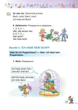 [ у І b) Lies vor. Прочитай уголос.
Buch, acht, Dach, noch
Ich habe ein Buch.
6. Zahlenreim. Римування з цифрами.
1, 2, 3, 4 —
Alle, alle lachen hier.
5, 6, 7, 8 —
Wer lacht?
Der Dino lacht.
Stunde 4. ICH HABE KEIN SCHIFF
Hast du ein Puppenhaus? — Nein, ich habe kein
Puppenhaus.
1. Reim. Римування.
Ich habe einen Dino.
Und du? Und du?
27
 