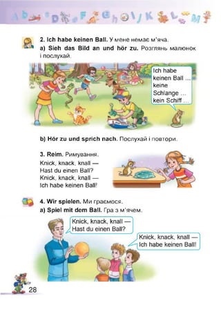0ґ .
2. Ich habe keinen Ball. У мене немає м’яча.
а) Sieh das Bild an und hör zu. Розглянь малюнок
і послухай.
Ich habe
keinen Ball
keine
Schlange ...
kein Schiff...
b) Hör zu und sprich nach. Послухай і повтори.
3. Reim. Римування.
Knick, knack, knall —
Hast du einen Ball?
Knick, knack, knall —
Ich habe keinen Ball!
4. Wir spielen. Ми граємося,
a) Spiel mit dem Ball. Гра з м’ячем.
 