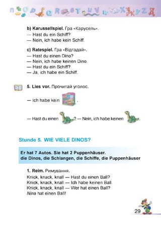 к Д
b) Karussellspiel. Гра «Карусель».
— Hast du ein Schiff?
— Nein, ich habe kein Schiff.
c) Ratespiel. Гра «Відгадай».
— Hast du einen Dino?
— Nein, ich habe keinen Dino.
— Hast du ein Schiff?
— Ja, ich habe ein Schiff.
5. Lies vor. Прочитай уголос.
— Ich habe kein
— Hast du einen r?— Nein, ich habe keinen
Stunde 5. WIE VIELE DINOS?
Er hat 7 Autos. Sie hat 2 Puppenhäuser.
die Dinos, die Schlangen, die Schiffe, die Puppenhäuser
1. Reim. Римування.
Knick, knack, knall — Hast du einen Ball?
Knick, knack, knall — Ich habe keinen Ball.
Knick, knack, knall — Wer hat einen Ball?
Nina hat einen Ball!
 