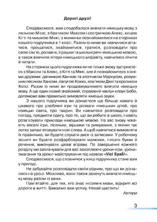 Дорогі друзі!
Сподіваємося, вам сподобалося вивчати німецьку мову з
лялькою Мією, з братиком Максом і сестричкою Алекс, кицею
Кітті та мишкою Міккі, з якими ви познайомилися на сторінках
нашого підручника в 1 класі. Разом із ними ви навчилися віта­
тися, прощатися, знайомитися, гратися, розповідати про
свою сім ’ю, розваги, іграшки та шкільні речі німецькою мовою,
а також вивчили літери німецького алфавіту, навчилися лічити
й читати.
На сторінках цього підручника ви не тільки знову зустрінете­
ся з Максом та Алекс, з Кітті та Міккі, але й познайомитеся з їхні­
ми друзями: дівчинкою Ханною та хлопчиком Маркусом, розум­
ним песиком Хансом, папугою Кокко, хом’яком Діккі та кроликом
Хопсі. Разом із ними ви продовжуватимете вивчати німецьку
мову. А ще один новий знайомий, справжній чаклун клоун Бобо,
допоможе вам правильно вимовляти німецькі звуки.
З нашого підручника ви дізнаєтеся ще більше нового й
цікавого про улюблені ігри та розваги німецьких дітей, про
німецькі свята, про тварин. Ви навчитеся розповідати про
погоду, предмети одягу, про те, що ви робите в школі, і навіть
розв'язувати приклади німецькою мовою. На вас знову чека­
ють веселі ігри, пісеньки, віршики та римування, з якими так
легко запам’ятовувати нові слова. А щоб навчитися вимовляти
їх правильно, ви будете слухати диск із записами. У робочому
зошиті ви будете розфарбовувати малюнки, писати букви й
речення, виконувати цікаві вправи. По завершенні кожного
розділу ми запланували для вас захоплюючі уроки-ігри, уроки-
змагання та уроки-майстрування під назвою «Viel Spaß!».
Сподіваємося, що словничок у кінці підручника стане вам
у пригоді.
Не забувайте розповідати своїм рідним, про що ви дізна­
лися на уроці. Можливо, вони також захочуть вивчати німець­
ку мову разом із вами.
Пам’ятайте: для тих, хто знає іноземні мови, відкриті всі
дороги в житті. Бажаємо вам успіху. Нехай щастить!
Автори
З
 