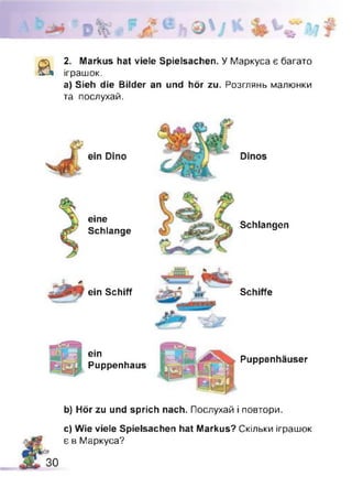 а
2. Markus hat viele Spielsachen. У Маркуса є багато
іграшок,
а) Sieh die Bilder an und hör zu. Розглянь малюнки
та послухай.
eine
Schlange
ein Schiff
Schlangen
Schiffe
ein
Puppenhaus
Puppenhäuser
b) Hör zu und sprich nach. Послухай і повтори.
c) Wie viele Spielsachen hat Markus? Скільки іграшок
є в Маркуса?
 
