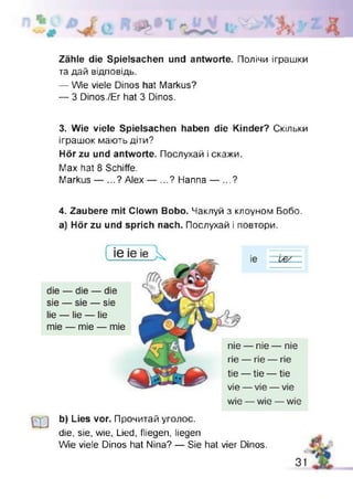 Zähle die Spielsachen und antworte. Полічи іграшки
та дай відповідь.
— Wie viele Dinos hat Markus?
— 3 Dinos./Er hat 3 Dinos.
3. Wie viele Spielsachen haben die Kinder? Скільки
іграшок мають діти?
Hör zu und antworte. Послухай і скажи.
Max hat 8 Schiffe.
Markus — ...? Alex — ...? Hanna — ...?
4. Zaubere mit Clown Bobo. Чаклуй з клоуном Бобо,
а) Hör zu und sprich nach. Послухай і повтори.
b) Lies vor. Прочитай уголос.
die, sie, wie, Lied, fliegen, liegen
Wie viele Dinos hat Nina? — Sie hat vier Dinos.
31
 