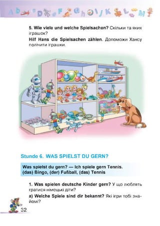 5. Wie viele und welche Spielsachen? Скільки та яких
іграшок?
Hilf Hans die Spielsachen zählen. Допоможи Хансу
полічити іграшки.
Stunde 6. WAS SPIELST DU GERN?
Was spielst du gern? — Ich spiele gern Tennis.
(das) Bingo, (der) Fußball, (das) Tennis
1. Was spielen deutsche Kinder gern? У що люблять
гратися німецькі діти?
а) Welche Spiele sind dir bekannt? Які ігри тобі зна­
йомі?
 