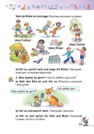 Sieh die Bilder an und sage. Розглянь малюнки та скажи.
(der) Fußball
b) Hör zu, sprich nach und zeige die Bilder. Послухай,
повтори та покажи картинки.
2. Was spielst du gern? У що ти любиш гратися?
а) Sieh das Bild an und hör zu. Розглянь малюнок
і послухай.
b) Hör zu und sprich nach. Послухай і повтори.
c) Hör zu und sprich für Kitti und Micki. Послухай
і скажи, як Кітті та ІУІІккі.
33 4
 