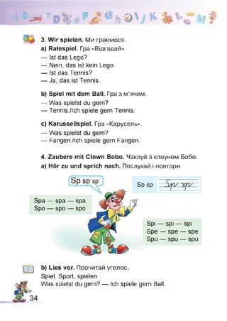 3. Wir spielen. Ми граємося.
a) Ratespiel. Гра «Відгадай».
— Ist das Lego?
— Nein, das ist kein Lego.
— Ist das Tennis?
— Ja, das ist Tennis.
b) Spiel mit dem Ball. Гра з м’ячем.
— Was spielst du gern?
— Tennis./Ich spiele gern Tennis.
c) Karussellspiel. Гра «Карусель».
— Was spielst du gern?
— Fangen./ich spiele gern Fangen.
4. Zaubere mit Clown Bobo. Чаклуй з клоуном Бобо.
а) Hör zu und sprich nach. Послухай і повтори.
Spa — spa -
Spo — spo -
Sp sp
Spi — spi — spi
Spe — spe — spe
Spu — spu — spu
Ш b) Lies vor. Прочитай уголос.
Spiel, Sport, spielen
Was spielst du gern? — Ich spiele gern Ball
 