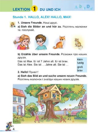 LEKTION 1 DU UND ICH
Stunde 1. HALLO, ALEX! HALLO, MAX!
&
1. Unsere Freunde. Наші друзі.
a) Sieh die Bilder an und hör zu. Розглянь малюнки
та послухай.
b) Erzähle über unsere Freunde. Розкажи
друзів.
Das ist Max. Er ist 7 Jahre alt. Er ist brav.
Das ist Alex. Sie is t... Jahre alt. Sie ist ...
2. Hallo! Привіт!
про наших
klein
lustig
groß
brav
a) Sieh das Bild an und suche unsere neuen Freunde.
Розглянь малюнок і знайди наших нових друзів.
 