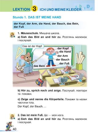 LEKTION 3 ICH UND MEINE KLEIDER
Stunde 1. DAS IST MEINE HAND
der Kopf, der Arm, die Hand, der Bauch, das Bein,
der Fuß
1. Mäuseschule. Мишача школа.
a) Sieh das Bild an und hör zu. Розглянь малюнок
і послухай.
b) Hör zu, sprich nach und zeige. Послухай, повтори
та покажи.
c) Zeige und nenne die Körperteile. Покажи та назви
частини тіла.
Der Kopf, der Bauch, ...
&
!9
40
2. Das ist mein Fuß. Це — моя нога.
a) Sieh das Bild an und hör zu. Розглянь малюнок
і послухай.
 