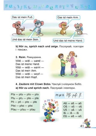 V *V7 # | v U
IUnd das ist mein Bein.
Das ist mein Fuß.Ч._______ _ ,____ > Das ist mein Arm.
b) Hör zu, sprich nach und zeige. Послухай, повтори
і покажи.
3. Reim. Римування.
Widi — widi — wand —
Das ist meine Hand.
Widi — widi — warm —
Das ist mein Arm.
Wdi — widi — wopf —
Das ist mein Kopf.
4. Zaubere mit Clown Bobo. Чаклуй з клоуном Бобо,
а) Hör zu und sprich nach. Послухай і повтори.
Pfa — pfa — pfo — pfo
Pfu — pfu — pfe — pfe
Pfi — pfi — pfe — pfe
Pfei — pfei — pfei
Pfau — pfau — pfau
 