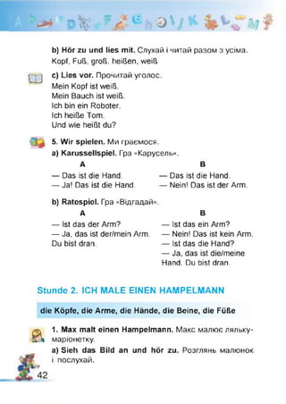 гч ‘V
D 1v
« І * ' і 
• / > ) ^ »
Ь) Hör zu und lies mit. Слухай і читай разом з усіма.
Kopf, Fuß, groß, heißen, weiß
Ш c) Lies vor. Прочитай уголос.
Mein Kopf ist weiß.
Mein Bauch ist weiß.
Ich bin ein Roboter.
Ich heiße Tom.
Und wie heißt du?
5. Wir spielen. Ми граємося,
a) Karussellspiel. Гра «Карусель».
А В
— Das ist die Hand. — Das ist die Hand.
— Ja! Das ist die Hand. — Nein! Das ist der Arm.
b) Ratespiel. Гра «Відгадай».
А В
— Ist das der Arm? — Ist das ein Arm?
— Ja, das ist der/mein Arm. — Nein! Das ist kein Arm.
Du bist dran. — Ist das die Hand?
— Ja, das ist die/meine
Hand. Du bist dran.
Stunde 2. ICH MALE EINEN HAMPELMANN
die Köpfe, die Arme, die Hände, die Beine, die Füße
a 1. Max malt einen Hampelmann. Макс малює ляльку-
маріонетку.
а) Sieh das Bild an und hör zu. Розглянь малюнок
і послухай.
 