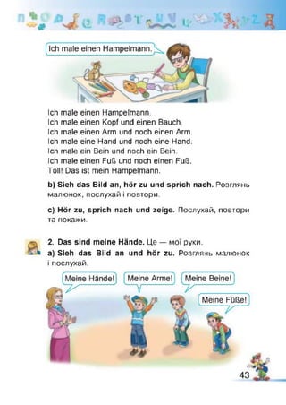 d
А 3 1 t i
Ich male einen Hampelmann.
Ich male einen Kopf und einen Bauch.
Ich male einen Arm und noch einen Arm.
Ich male eine Hand und noch eine Hand.
Ich male ein Bein und noch ein Bein.
Ich male einen Fuß und noch einen Fuß.
Toll! Das ist mein Hampelmann.
b) Sieh das Bild an, hör zu und sprich nach. Розглянь
малюнок, послухай і повтори.
c) Hör zu, sprich nach und zeige. Послухай, повтори
та покажи.
2. Das sind meine Hände. Це — мої руки.
a) Sieh das Bild an und hör zu. Розглянь малюнок
і послухай.
 