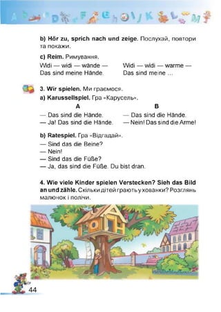 ■
b) Hör zu, sprich nach und zeige. Послухай, повтори
та покажи.
c) Reim. Римування.
Widi — widi — wände— Widi — widi — warme —
Das sind meine Hände. Das sind meine ...
3. Wir spielen. Ми граємося.
a) Karussellspiel. Гра «Карусель».
А В
— Das sind die Hände. — Das sind die Hände.
— Ja! Das sind die Hände. — Nein! Das sind die Arme!
b) Ratespiel. Гра «Відгадай».
— Sind das die Beine?
— Nein!
— Sind das die Füße?
— Ja, das sind die Füße. Du bist dran.
4. Wie viele Kinder spielen Verstecken? Sieh das Bild
an und zähle. Скількидітей граютьухованки? Розглянь
малюнок і полічи.
 