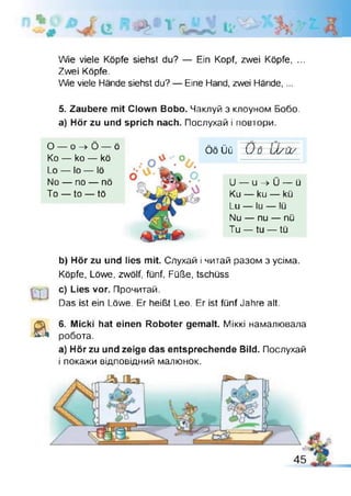 є ; і - _____
Wie viele Köpfe siehst du? — Ein Kopf, zwei Köpfe, ...
Zwei Köpfe.
Wie viele Hände siehst du? — Eine Hand, zwei Hände,...
5. Zaubere mit Clown Bobo. Чаклуй з клоуном Бобо,
а) Hör zu und sprich nach. Послухай і повтори.
О — о -> Ö — ö
Ко — ko — kö
Lo — Io — lö
No — no — nö
To — to — tö
ö o üü O ö U /ü /
U - u - » Ü - ü
Ku — ku — kü
Lu — lu — lü
Nu — nu — nü
Tu — tu — tü
b) Hör zu und lies mit. Слухай і читай разом з усіма.
Köpfe, Löwe, zwölf, fünf, Füße, tschüss
c) Lies vor. Прочитай.
Das ist ein Löwe. Er heißt Leo. Er ist fünf Jahre alt
а 6. Micki hat einen Roboter gemalt. Міккі намалювала
робота.
a) Hör zu und zeige das entsprechende Bild. Послухай
і покажи відповідний малюнок.
 