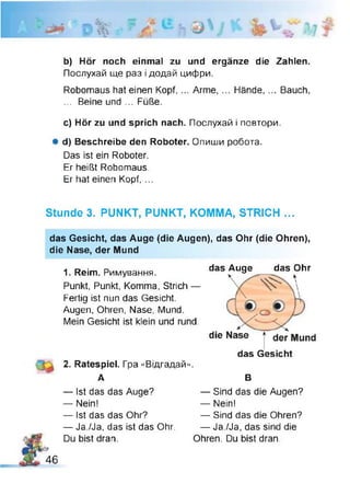 1
b) Hör noch einmal zu und ergänze die Zahlen.
Послухай ще раз і додай цифри.
Robomaus hat einen Kopf,... Arme, ... Hände, ... Bauch,
... Beine und ... Füße.
c) Hör zu und sprich nach. Послухай і повтори.
Ф d) Beschreibe den Roboter. Опиши робота.
Das ist ein Roboter.
Er heißt Robomaus.
Er hat einen Kopf, ...
Stunde 3. PUNKT, PUNKT, KOMMA, STRICH ...
das Gesicht, das Auge (die Augen), das Ohr (die Ohren),
die Nase, der Mund
1. Reim. Римування.
Punkt, Punkt, Komma, Strich —
Fertig ist nun das Gesicht.
Augen, Ohren, Nase, Mund.
Mein Gesicht ist klein und rund.
das Auge das Ohr
die der Mund
das Gesicht
2. Ratespiel. Гра «Відгадай».
А В
— Ist das das Auge?
— Nein!
— Ist das das Ohr?
— Ja./Ja, das ist das Ohr.
Du bist dran.
— Sind das die Ohren?
— Ja./Ja, das sind die
Ohren. Du bist dran.
— Sind das die Augen?
— Nein!
46
 