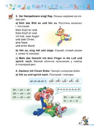 & > * *1 г l i
фг 3. Der Hampelmann singt Rap. Лялька-маріонетка спі­
ває реп.
a) Sieh das Bild an und hör zu. Розглянь малюнок
і послухай.
Mein Kopf ist rund.
Mein Kopf ist rund.
Ich hab' zwei Augen
und zwei Ohren,
eine Nase
und einen Mund.
b) Hör zu, sing mit und zeige. Слухай, співай разом
з усіма та показуй.
c) Male das Gesicht mit dem Finger in die Luft und
sprich nach. Малюй обличчя пальчиком у повітрі
й повторюй реп.
4. Zaubere mit Clown Bobo. Чаклуй з клоуном Бобо,
а) Hör zu und sprich nach. Послухай і повтори.
ah oh uh eh ih a J v o$v u J / рЖу [A s
 