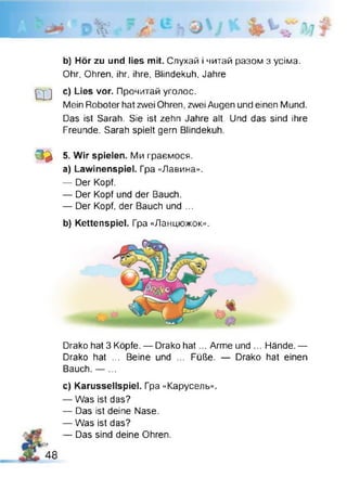 ■
3v л
b) Hör zu und lies mit. Слухай і читай разом з усіма.
Ohr, Ohren, ihr, ihre, Blindekuh, Jahre
Ш c) Lies vor. Прочитай уголос.
Mein Roboter hat zwei Ohren, zwei Augen und einen Mund.
Das ist Sarah. Sie ist zehn Jahre alt. Und das sind ihre
Freunde. Sarah spielt gern Blindekuh.
0 * 5. Wir spielen. Ми граємося.
a) Lawinenspiel. Гра «Лавина».
— Der Kopf.
— Der Kopf und der Bauch.
— Der Kopf, der Bauch und ...
b) Kettenspiel. Гра «Ланцюжок».
Drako hat 3 Köpfe. — Drako hat... Arme und ... Hände. —
Drako hat ... Beine und ... Füße. — Drako hat einen
Bauch. — ...
c) Karussellspiel. Гра «Карусель».
— Was ist das?
— Das ist deine Nase.
— Was ist das?
— Das sind deine Ohren.
І9
48
 