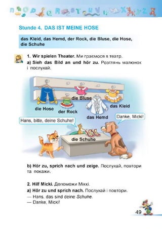 # W - e Ц '
Stunde 4. DAS IST MEINE HOSE
das Kleid, das Hemd, der Rock, die Bluse, die Hose,
die Schuhe
1. Wir spielen Theater. Ми граємося в театр,
а) Sieh das Bild an und hör zu. Розглянь малюнок
і послухай.
die Hose
der Rock
das Kleid
das Hemd Danke, Micki! )
b) Hör zu, sprich nach und zeige. Послухай, повтори
та покажи.
2. Hilf Micki. Допоможи Міккі.
а) Hör zu und sprich nach. Послухай і повтори.
— Hans, das sind deine Schuhe.
— Danke, Micki!
49
 