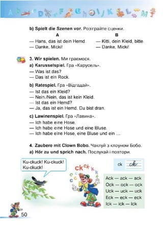 b) Spielt die Szenen vor. Розіграйте сценки.
А В
— Hans, das ist dein Hemd. — Kitti, dein Kleid, bitte.
— Danke, Micki! — Danke, Micki!
3. Wir spielen. Ми граємося,
a) Karusselspiel. Гра «Карусель».
— Was ist das?
— Das ist ein Rock.
b) Ratespiel. Гра «Відгадай».
— Ist das ein Kleid?
— Nein./Nein, das ist kein Kleid.
— Ist das ein Hemd?
— Ja, das ist ein Hemd. Du bist dran.
c) Lawinenspiel. Гра «Лавина».
— Ich habe eine Hose.
— Ich habe eine Hose und eine Bluse.
— Ich habe eine Hose, eine Bluse und ein ...
4. Zaubere mit Clown Bobo. Чаклуй з клоуном Бобо,
a) Hör zu und sprich nach. Послухай і повтори.
ck°*K
ck cÂ /
Ack — ack — ack
Ock — ock — ock
Uck — uck — uck
Eck — eck — eck
Ick — ick — ick
50
 