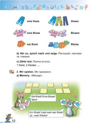 D
eine Hose
eine Bluse
ein Rock
Hosen
Blusen
Röcke
b) Hör zu, sprich nach und zeige. Послухай, повтори
та покажи.
c) Zähle laut. Полічи вголос.
1 Kleid. 2 Kleider, ...
2. Wir spielen. Ми граємося,
a) Memory. «Меморі».
U L .J I I _ A
U L _ L _ 
Ein Kleid! Eine Bluse!
Nein!
W k
Ein Rock! Und noch ein Rock!
Ja, zwei Röcke!
52
 