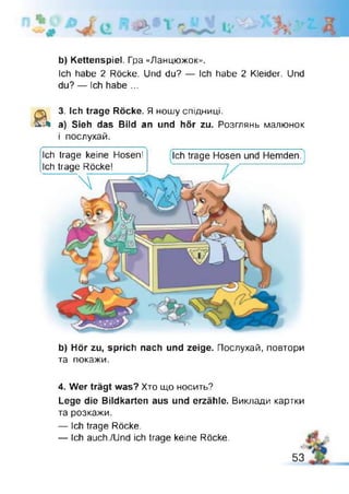 b) Kettenspiel. Гра «Ланцюжок».
Ich habe 2 Röcke. Und du? — Ich habe 2 Kleider. Und
du? — Ich habe ...
&
3. Ich trage Röcke. Я ношу спідниці.
a) Sieh das Bild an und hör zu. Розглянь малюнок
і послухай.
Ich trage Hosen und Hemden.
------------------------------- -
Ich trage keine Hosen!
Ich trage Röcke!
b) Hör zu, sprich nach und zeige. Послухай, повтори
та покажи.
4. Wer trägt was? Хто що носить?
Lege die Bildkarten aus und erzähle. Виклади картки
та розкажи.
— Ich trage Röcke.
— Ich auch./Und ich trage keine Röcke.
53
 