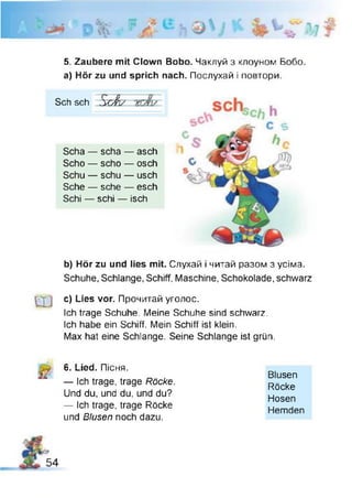 5. Zaubere mit Clown Bobo. Чаклуй з клоуном Бобо,
а) Hör zu und sprich nach. Послухай і повтори.
Sch sch Sc'ßy
Scha — scha — asch
Scho — scho — osch
Schu — schu — usch
Sehe — sehe — esch
Schi — schi — isch
b) Hör zu und lies mit. Слухай і читай разом з усіма.
Schuhe, Schlange, Schiff, Maschine, Schokolade, schwarz
g c) Lies vor. Прочитай уголос.
Ich trage Schuhe. Meine Schuhe sind schwarz.
Ich habe ein Schiff. Mein Schiff ist klein.
Max hat eine Schlange. Seine Schlange ist grün.
6. Lied. Пісня.
b — Ich trage, trage Röcke.
Und du, und du, und du?
— Ich trage, trage Röcke
und Blusen noch dazu.
Blusen
Röcke
Hosen
Hemden
54
 