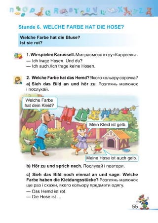 Stunde 6. WELCHE FARBE HAT DIE HOSE?
Welche Farbe hat die Bluse?
Ist sie rot?
3 *
1. Wir spielen Karussell. Ми граємося вгру «Карусель».
— Ich trage Hosen. Und du?
— Ich auch./lch trage keine Hosen.
2. Welche Farbe hat das Hemd? Якого кольору сорочка?
a) Sieh das Bild an und hör zu. Розглянь малюнок
і послухай.
Welche Farbe
Meine Hose ist auch gelb.|
b) Hör zu und sprich nach. Послухай і повтори.
c) Sieh das Bild noch einmal an und sage: Welche
Farbe haben die Kleidungsstücke? Розглянь малюнок
ще раз і скажи, якого кольору предмети одягу.
— Das Hemd ist rot.
— Die Hose ist ...
 